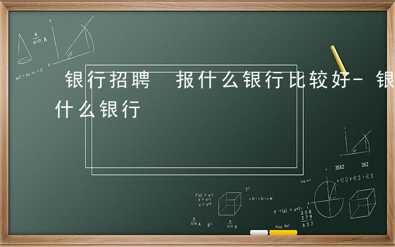 银行招聘 报什么银行比较好-银行招聘 报什么银行